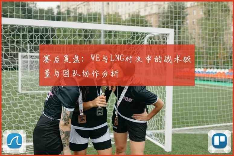 赛后复盘：WE与LNG对决中的战术较量与团队协作分析