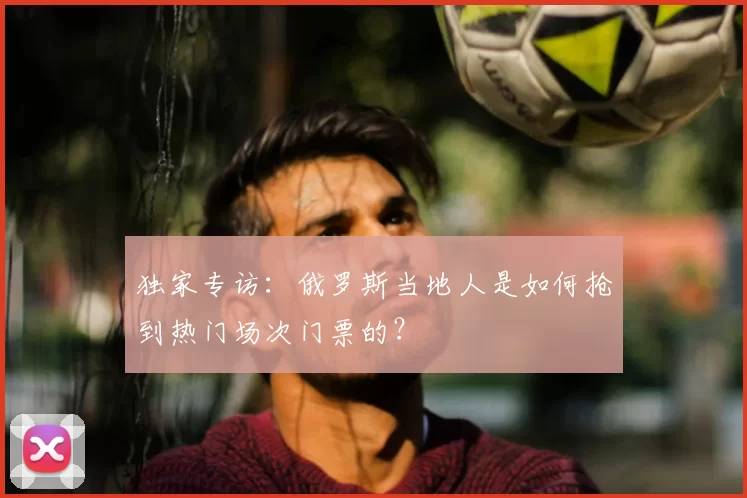 独家专访：俄罗斯当地人是如何抢到热门场次门票的？