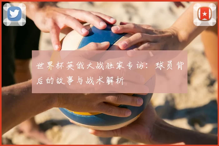 世界杯英俄大战独家专访:球员背后的故事与战术解析