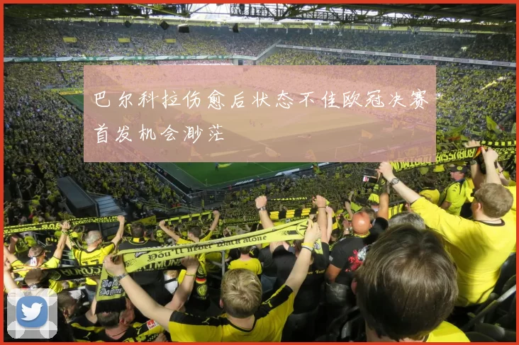 巴尔科拉伤愈后状态不佳欧冠决赛首发机会渺茫