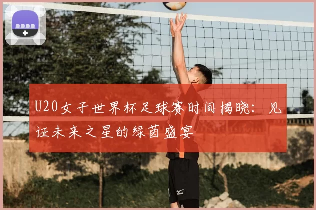 U20女子世界杯足球赛时间揭晓:见证未来之星的绿茵盛宴
