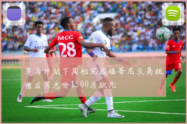 罗马计划下周初完成福蒂尼交易租借后买总价1500万欧元