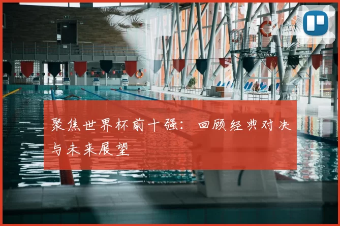 聚焦世界杯前十强：回顾经典对决与未来展望