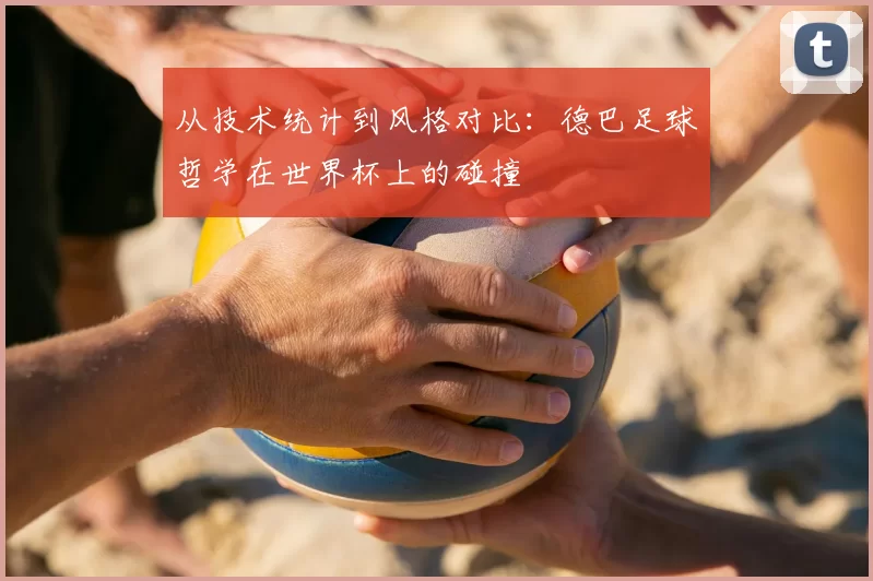 从技术统计到风格对比：德巴足球哲学在世界杯上的碰撞