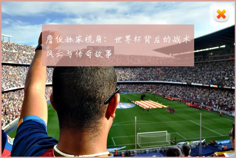 詹俊独家视角:世界杯背后的战术风云与传奇故事