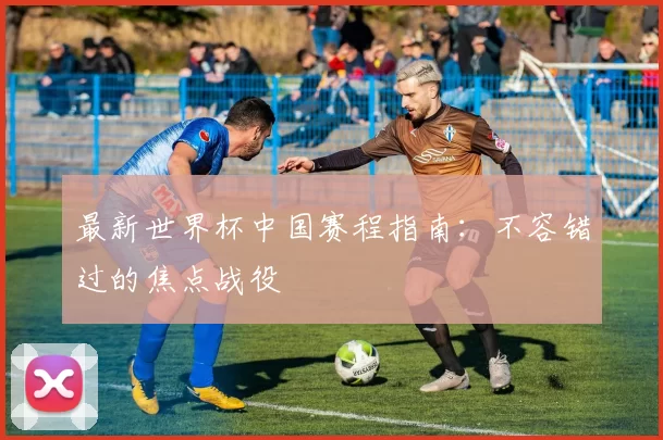 最新世界杯中国赛程指南：不容错过的焦点战役
