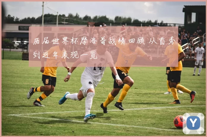 历届世界杯摩洛哥战绩回顾 从首秀到近年表现一览