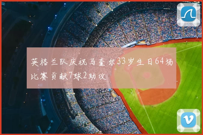 英格兰队庆祝马奎尔33岁生日64场比赛贡献7球2助攻