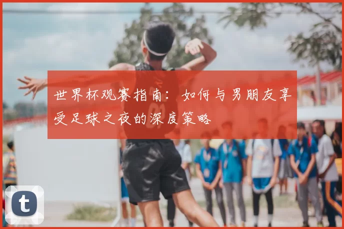 世界杯观赛指南：如何与男朋友享受足球之夜的深度策略