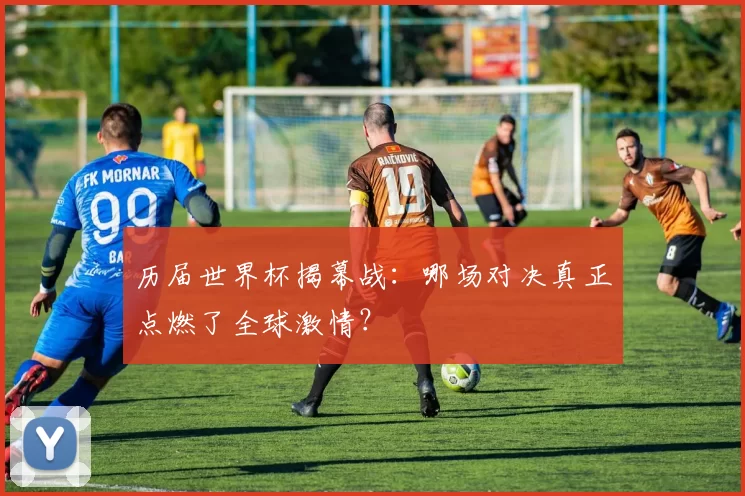 历届世界杯揭幕战：哪场对决真正点燃了全球激情？