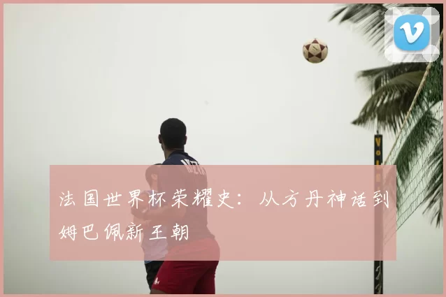 法国世界杯荣耀史：从方丹神话到姆巴佩新王朝