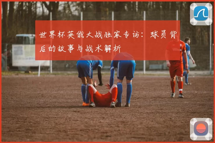 世界杯英俄大战独家专访:球员背后的故事与战术解析