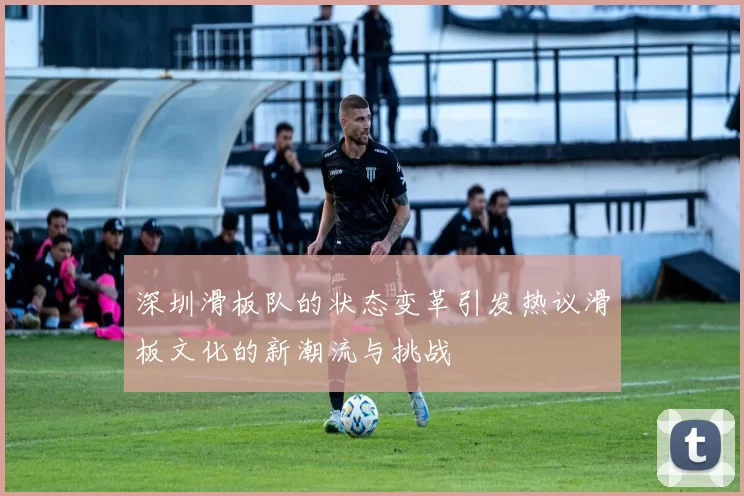 深圳滑板队的状态变革引发热议滑板文化的新潮流与挑战