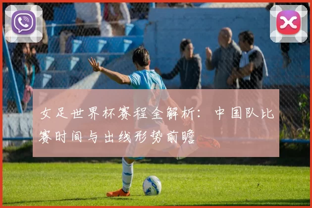 女足世界杯赛程全解析：中国队比赛时间与出线形势前瞻