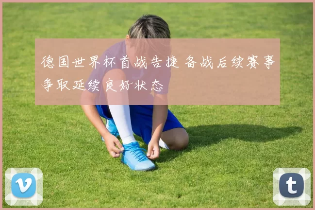 德国世界杯首战告捷 备战后续赛事争取延续良好状态