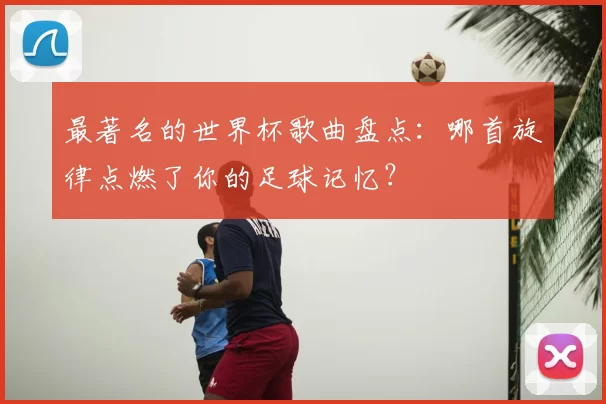 最著名的世界杯歌曲盘点:哪首旋律点燃了你的足球记忆?