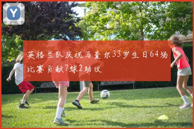 英格兰队庆祝马奎尔33岁生日64场比赛贡献7球2助攻
