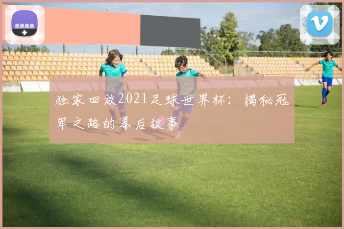 独家回放2021足球世界杯：揭秘冠军之路的幕后故事