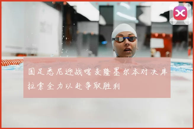 国足悉尼迎战喀麦隆墨尔本对决库拉索全力以赴争取胜利