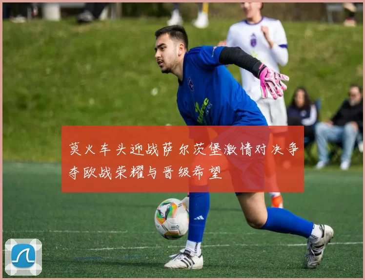 莫火车头迎战萨尔茨堡激情对决争夺欧战荣耀与晋级希望