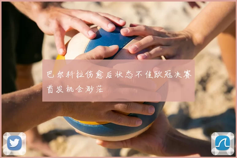 巴尔科拉伤愈后状态不佳欧冠决赛首发机会渺茫