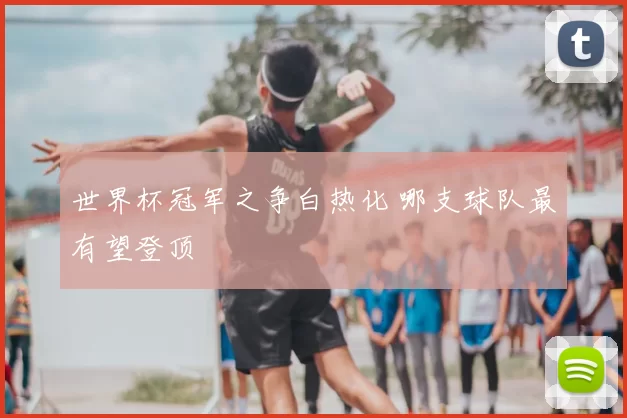 世界杯冠军之争白热化 哪支球队最有望登顶