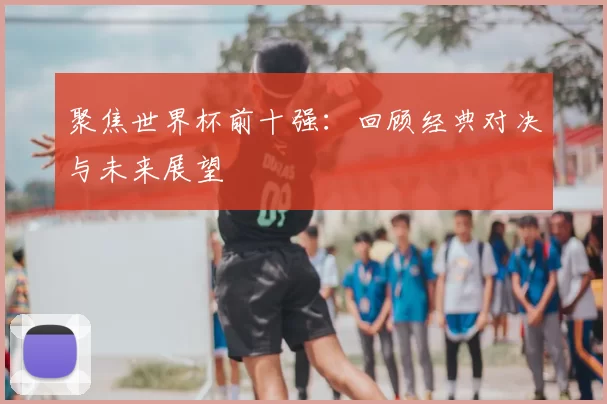 聚焦世界杯前十强：回顾经典对决与未来展望