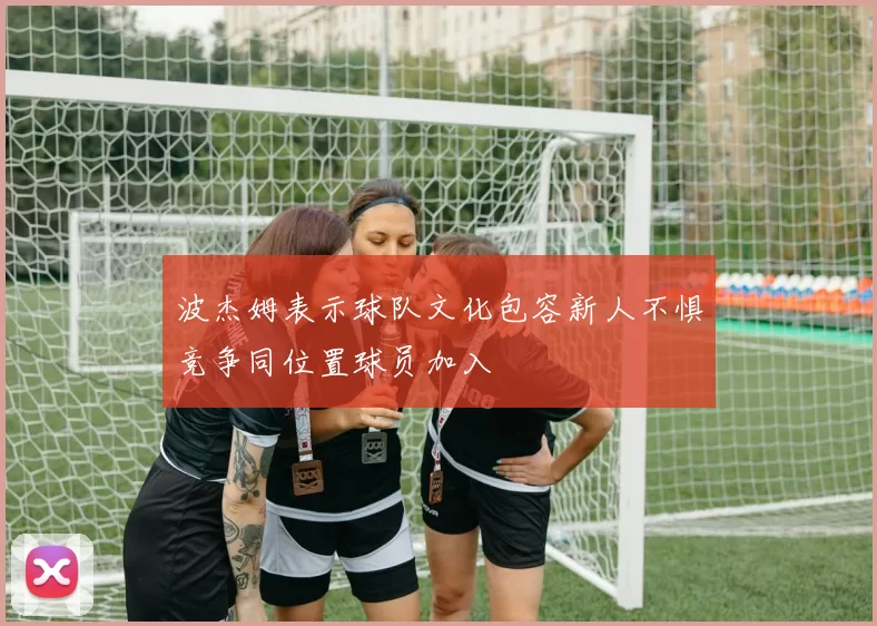 波杰姆表示球队文化包容新人不惧竞争同位置球员加入