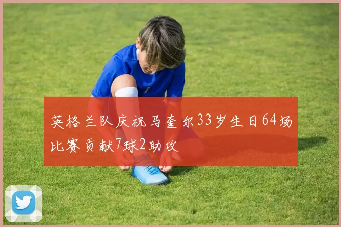 英格兰队庆祝马奎尔33岁生日64场比赛贡献7球2助攻