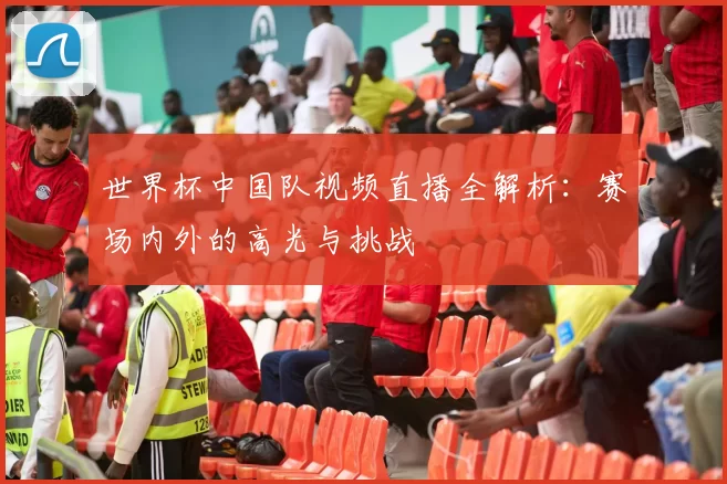 世界杯中国队视频直播全解析:赛场内外的高光与挑战
