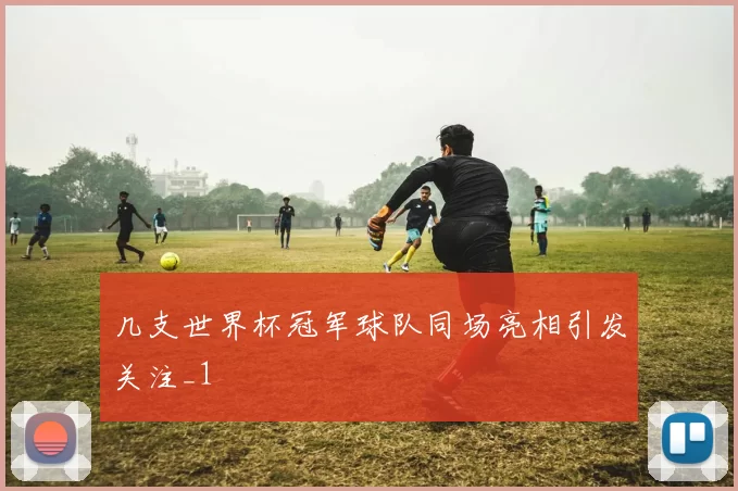 几支世界杯冠军球队同场亮相引发关注_1