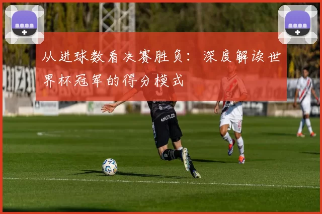 从进球数看决赛胜负:深度解读世界杯冠军的得分模式