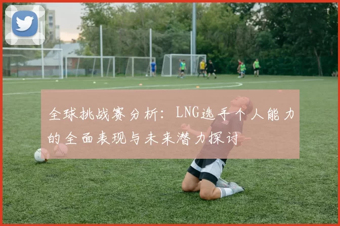 全球挑战赛分析：LNG选手个人能力的全面表现与未来潜力探讨