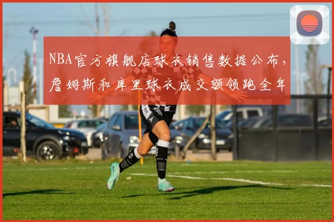 NBA官方旗舰店球衣销售数据公布,詹姆斯和库里球衣成交额领跑全年