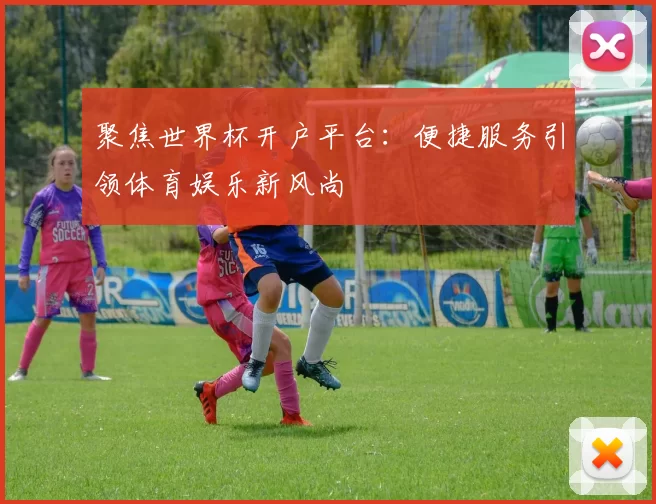 聚焦世界杯开户平台：便捷服务引领体育娱乐新风尚