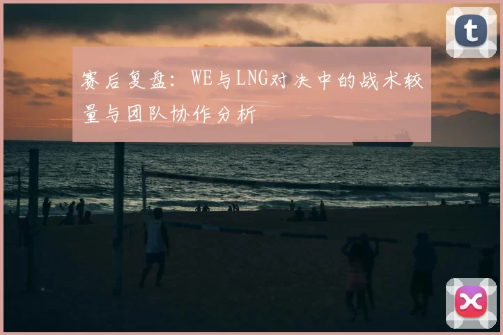 赛后复盘：WE与LNG对决中的战术较量与团队协作分析