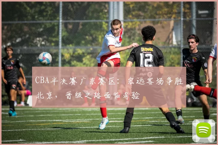 CBA半决赛广东赛区:宏远客场争胜北京,晋级之路面临考验