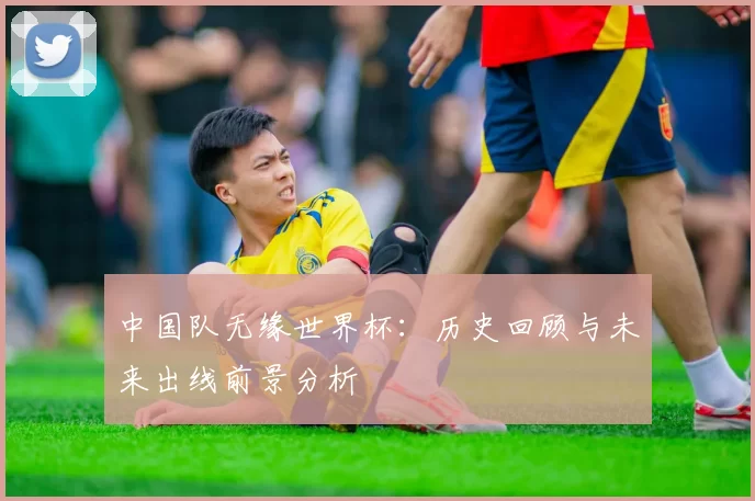 中国队无缘世界杯：历史回顾与未来出线前景分析