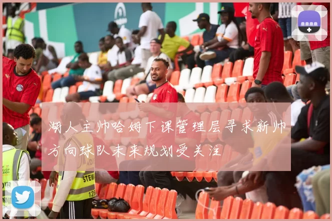 湖人主帅哈姆下课管理层寻求新帅方向球队未来规划受关注