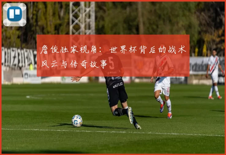 詹俊独家视角:世界杯背后的战术风云与传奇故事