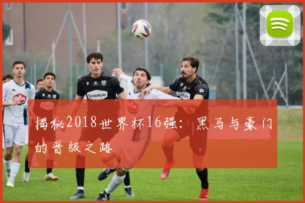 揭秘2018世界杯16强:黑马与豪门的晋级之路