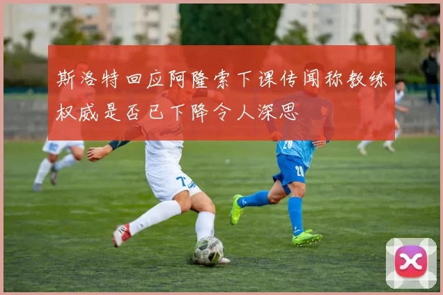 斯洛特回应阿隆索下课传闻称教练权威是否已下降令人深思