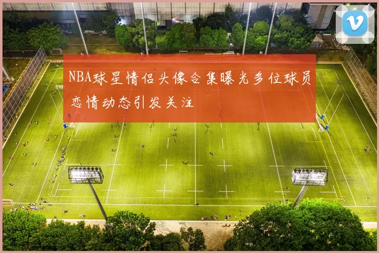 NBA球星情侣头像合集曝光多位球员恋情动态引发关注