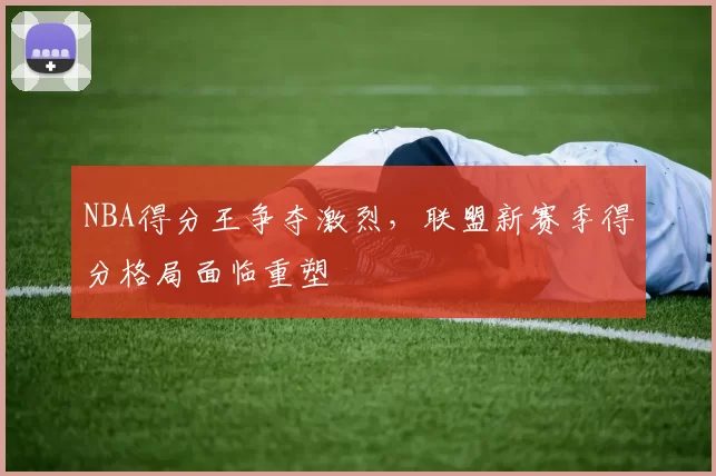 NBA得分王争夺激烈,联盟新赛季得分格局面临重塑