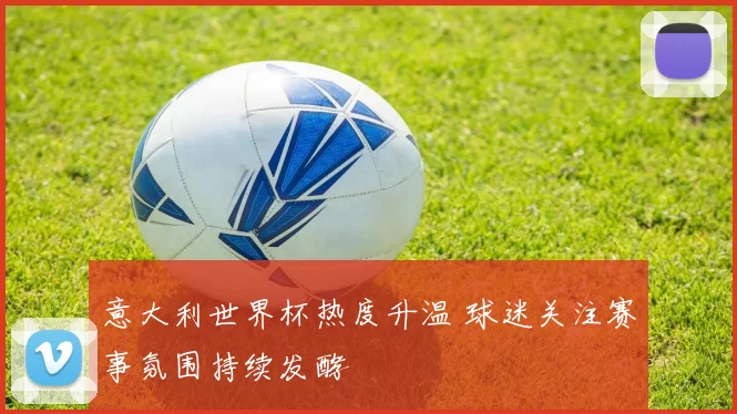 意大利世界杯热度升温 球迷关注赛事氛围持续发酵