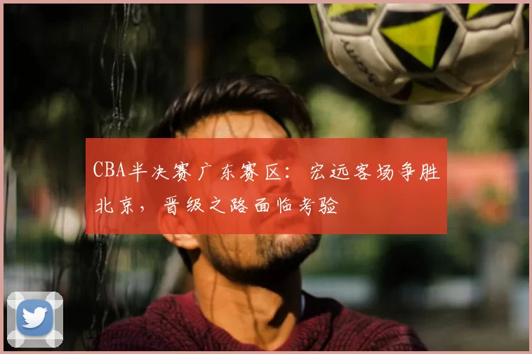 CBA半决赛广东赛区:宏远客场争胜北京,晋级之路面临考验